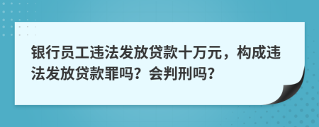 银行员工违法发放贷款十万元，构成违法发放贷款罪吗？会判刑吗？