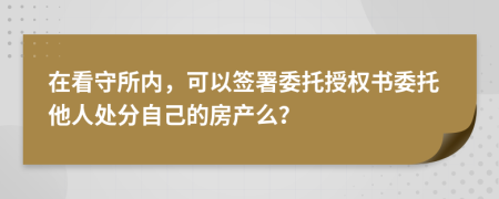 在看守所内，可以签署委托授权书委托他人处分自己的房产么？