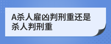 A杀人雇凶判刑重还是杀人判刑重