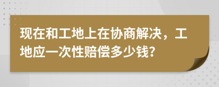 现在和工地上在协商解决，工地应一次性赔偿多少钱？