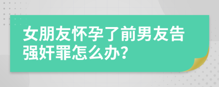 女朋友怀孕了前男友告强奸罪怎么办？