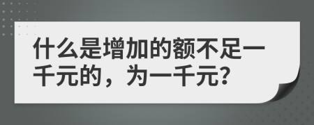 什么是增加的额不足一千元的，为一千元？