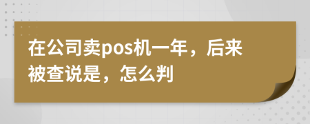 在公司卖pos机一年，后来被查说是，怎么判
