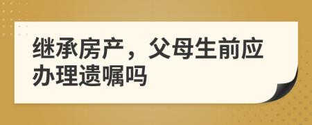 继承房产，父母生前应办理遗嘱吗