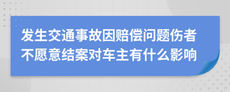 发生交通事故因赔偿问题伤者不愿意结案对车主有什么影响