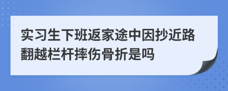 实习生下班返家途中因抄近路翻越栏杆摔伤骨折是吗