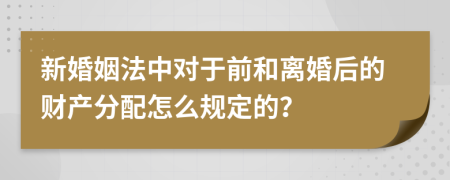 新婚姻法中对于前和离婚后的财产分配怎么规定的？