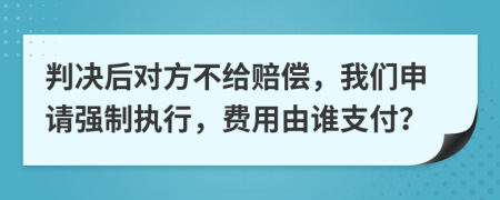 判决后对方不给赔偿，我们申请强制执行，费用由谁支付？