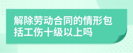 解除劳动合同的情形包括工伤十级以上吗