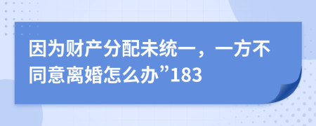 因为财产分配未统一，一方不同意离婚怎么办”183