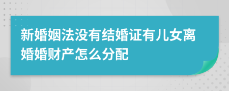 新婚姻法没有结婚证有儿女离婚婚财产怎么分配