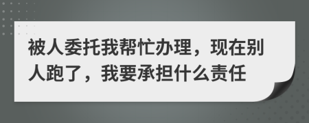 被人委托我帮忙办理，现在别人跑了，我要承担什么责任