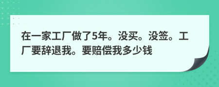 在一家工厂做了5年。没买。没签。工厂要辞退我。要赔偿我多少钱