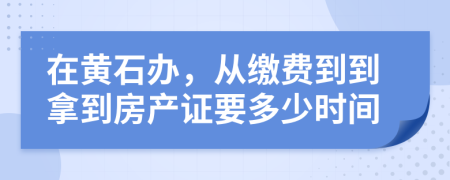 在黄石办，从缴费到到拿到房产证要多少时间