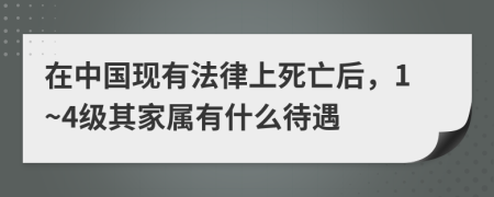 在中国现有法律上死亡后，1~4级其家属有什么待遇