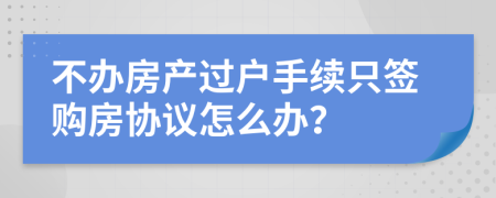 不办房产过户手续只签购房协议怎么办？