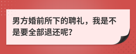 男方婚前所下的聘礼，我是不是要全部退还呢？