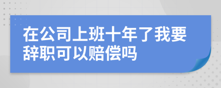 在公司上班十年了我要辞职可以赔偿吗