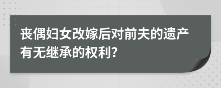 丧偶妇女改嫁后对前夫的遗产有无继承的权利？