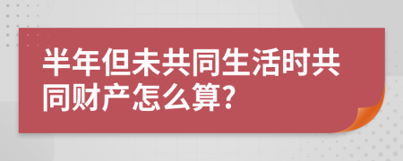 半年但未共同生活时共同财产怎么算?