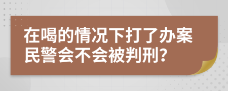 在喝的情况下打了办案民警会不会被判刑？