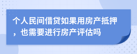 个人民间借贷如果用房产抵押，也需要进行房产评估吗