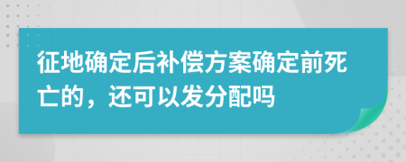 征地确定后补偿方案确定前死亡的，还可以发分配吗