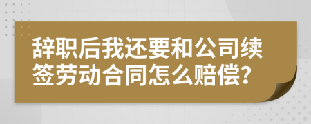 辞职后我还要和公司续签劳动合同怎么赔偿？