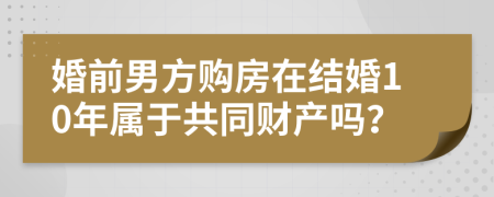 婚前男方购房在结婚10年属于共同财产吗？