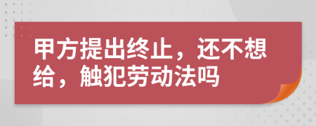 甲方提出终止，还不想给，触犯劳动法吗