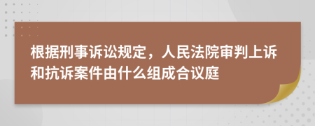 根据刑事诉讼规定，人民法院审判上诉和抗诉案件由什么组成合议庭