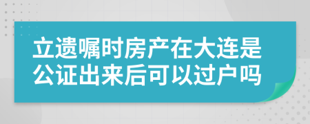 立遗嘱时房产在大连是公证出来后可以过户吗