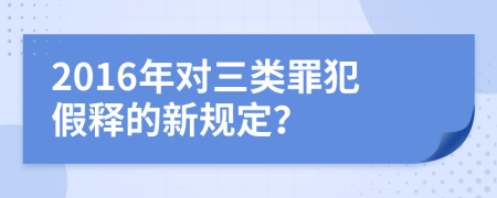 2016年对三类罪犯假释的新规定？