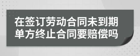 在签订劳动合同未到期单方终止合同要赔偿吗