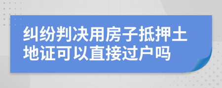 纠纷判决用房子抵押土地证可以直接过户吗