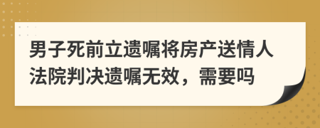 男子死前立遗嘱将房产送情人法院判决遗嘱无效，需要吗