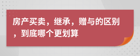 房产买卖，继承，赠与的区别，到底哪个更划算