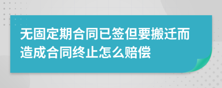 无固定期合同已签但要搬迁而造成合同终止怎么赔偿