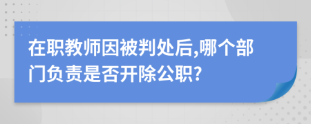 在职教师因被判处后,哪个部门负责是否开除公职?