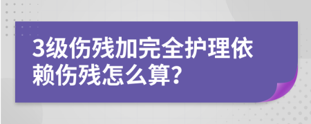 3级伤残加完全护理依赖伤残怎么算？