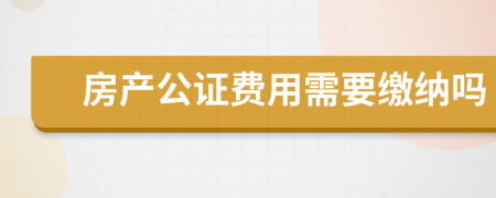 房产公证费用需要缴纳吗