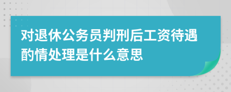 对退休公务员判刑后工资待遇酌情处理是什么意思