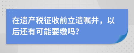 在遗产税征收前立遗嘱并，以后还有可能要缴吗？