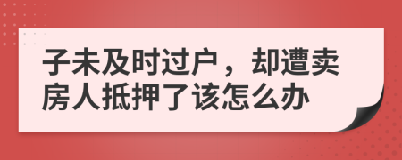 子未及时过户，却遭卖房人抵押了该怎么办
