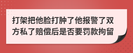 打架把他脸打肿了他报警了双方私了赔偿后是否要罚款拘留