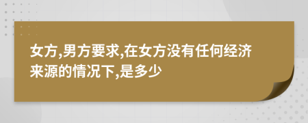 女方,男方要求,在女方没有任何经济来源的情况下,是多少