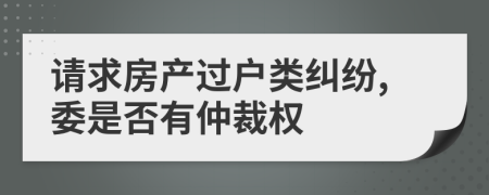 请求房产过户类纠纷,委是否有仲裁权