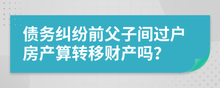 债务纠纷前父子间过户房产算转移财产吗？