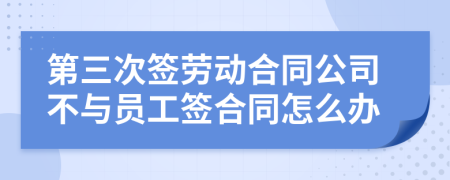 第三次签劳动合同公司不与员工签合同怎么办