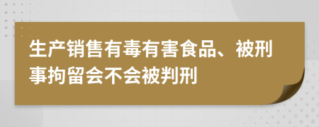 生产销售有毒有害食品、被刑事拘留会不会被判刑